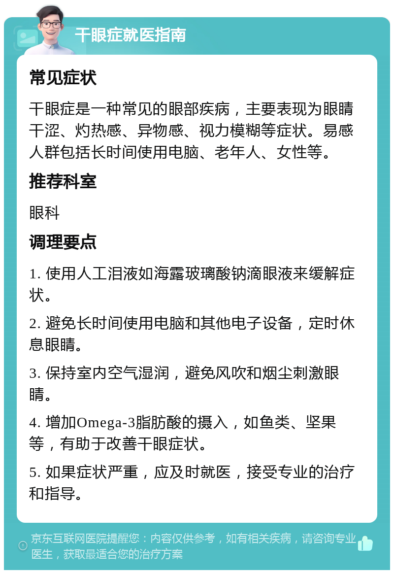 干眼症就医指南 常见症状 干眼症是一种常见的眼部疾病，主要表现为眼睛干涩、灼热感、异物感、视力模糊等症状。易感人群包括长时间使用电脑、老年人、女性等。 推荐科室 眼科 调理要点 1. 使用人工泪液如海露玻璃酸钠滴眼液来缓解症状。 2. 避免长时间使用电脑和其他电子设备，定时休息眼睛。 3. 保持室内空气湿润，避免风吹和烟尘刺激眼睛。 4. 增加Omega-3脂肪酸的摄入，如鱼类、坚果等，有助于改善干眼症状。 5. 如果症状严重，应及时就医，接受专业的治疗和指导。