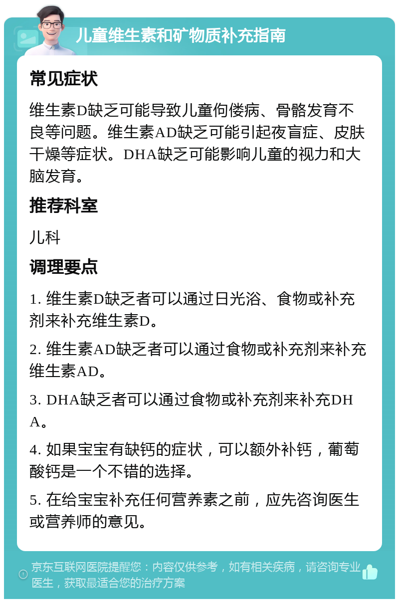 儿童维生素和矿物质补充指南 常见症状 维生素D缺乏可能导致儿童佝偻病、骨骼发育不良等问题。维生素AD缺乏可能引起夜盲症、皮肤干燥等症状。DHA缺乏可能影响儿童的视力和大脑发育。 推荐科室 儿科 调理要点 1. 维生素D缺乏者可以通过日光浴、食物或补充剂来补充维生素D。 2. 维生素AD缺乏者可以通过食物或补充剂来补充维生素AD。 3. DHA缺乏者可以通过食物或补充剂来补充DHA。 4. 如果宝宝有缺钙的症状，可以额外补钙，葡萄酸钙是一个不错的选择。 5. 在给宝宝补充任何营养素之前，应先咨询医生或营养师的意见。