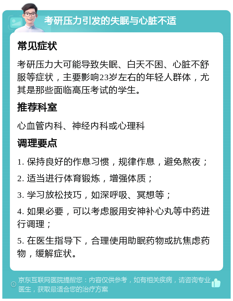 考研压力引发的失眠与心脏不适 常见症状 考研压力大可能导致失眠、白天不困、心脏不舒服等症状，主要影响23岁左右的年轻人群体，尤其是那些面临高压考试的学生。 推荐科室 心血管内科、神经内科或心理科 调理要点 1. 保持良好的作息习惯，规律作息，避免熬夜； 2. 适当进行体育锻炼，增强体质； 3. 学习放松技巧，如深呼吸、冥想等； 4. 如果必要，可以考虑服用安神补心丸等中药进行调理； 5. 在医生指导下，合理使用助眠药物或抗焦虑药物，缓解症状。