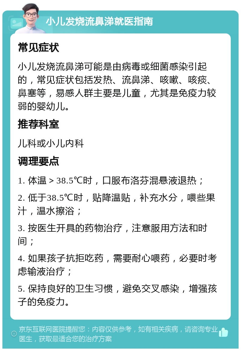 小儿发烧流鼻涕就医指南 常见症状 小儿发烧流鼻涕可能是由病毒或细菌感染引起的，常见症状包括发热、流鼻涕、咳嗽、咳痰、鼻塞等，易感人群主要是儿童，尤其是免疫力较弱的婴幼儿。 推荐科室 儿科或小儿内科 调理要点 1. 体温＞38.5℃时，口服布洛芬混悬液退热； 2. 低于38.5℃时，贴降温贴，补充水分，喂些果汁，温水擦浴； 3. 按医生开具的药物治疗，注意服用方法和时间； 4. 如果孩子抗拒吃药，需要耐心喂药，必要时考虑输液治疗； 5. 保持良好的卫生习惯，避免交叉感染，增强孩子的免疫力。