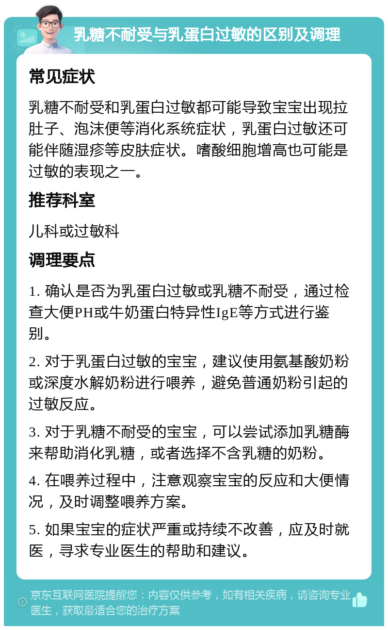 乳糖不耐受与乳蛋白过敏的区别及调理 常见症状 乳糖不耐受和乳蛋白过敏都可能导致宝宝出现拉肚子、泡沫便等消化系统症状，乳蛋白过敏还可能伴随湿疹等皮肤症状。嗜酸细胞增高也可能是过敏的表现之一。 推荐科室 儿科或过敏科 调理要点 1. 确认是否为乳蛋白过敏或乳糖不耐受，通过检查大便PH或牛奶蛋白特异性IgE等方式进行鉴别。 2. 对于乳蛋白过敏的宝宝，建议使用氨基酸奶粉或深度水解奶粉进行喂养，避免普通奶粉引起的过敏反应。 3. 对于乳糖不耐受的宝宝，可以尝试添加乳糖酶来帮助消化乳糖，或者选择不含乳糖的奶粉。 4. 在喂养过程中，注意观察宝宝的反应和大便情况，及时调整喂养方案。 5. 如果宝宝的症状严重或持续不改善，应及时就医，寻求专业医生的帮助和建议。