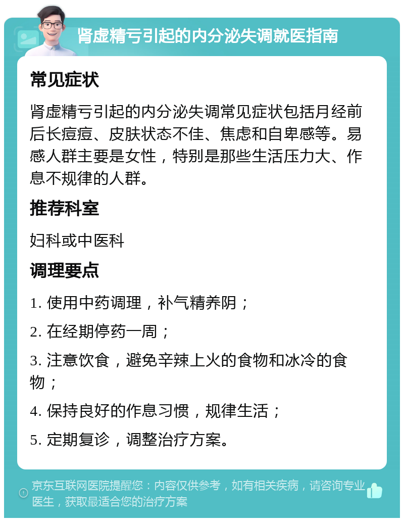 肾虚精亏引起的内分泌失调就医指南 常见症状 肾虚精亏引起的内分泌失调常见症状包括月经前后长痘痘、皮肤状态不佳、焦虑和自卑感等。易感人群主要是女性，特别是那些生活压力大、作息不规律的人群。 推荐科室 妇科或中医科 调理要点 1. 使用中药调理，补气精养阴； 2. 在经期停药一周； 3. 注意饮食，避免辛辣上火的食物和冰冷的食物； 4. 保持良好的作息习惯，规律生活； 5. 定期复诊，调整治疗方案。