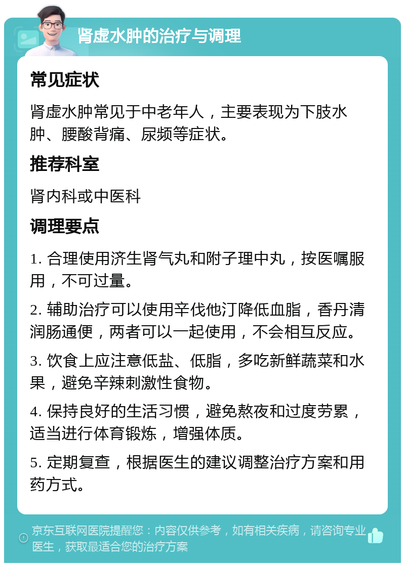 肾虚水肿的治疗与调理 常见症状 肾虚水肿常见于中老年人，主要表现为下肢水肿、腰酸背痛、尿频等症状。 推荐科室 肾内科或中医科 调理要点 1. 合理使用济生肾气丸和附子理中丸，按医嘱服用，不可过量。 2. 辅助治疗可以使用辛伐他汀降低血脂，香丹清润肠通便，两者可以一起使用，不会相互反应。 3. 饮食上应注意低盐、低脂，多吃新鲜蔬菜和水果，避免辛辣刺激性食物。 4. 保持良好的生活习惯，避免熬夜和过度劳累，适当进行体育锻炼，增强体质。 5. 定期复查，根据医生的建议调整治疗方案和用药方式。