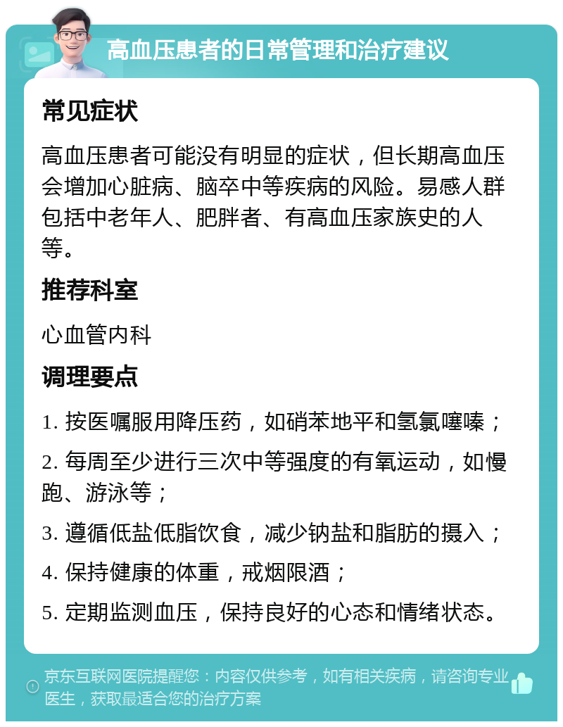 高血压患者的日常管理和治疗建议 常见症状 高血压患者可能没有明显的症状，但长期高血压会增加心脏病、脑卒中等疾病的风险。易感人群包括中老年人、肥胖者、有高血压家族史的人等。 推荐科室 心血管内科 调理要点 1. 按医嘱服用降压药，如硝苯地平和氢氯噻嗪； 2. 每周至少进行三次中等强度的有氧运动，如慢跑、游泳等； 3. 遵循低盐低脂饮食，减少钠盐和脂肪的摄入； 4. 保持健康的体重，戒烟限酒； 5. 定期监测血压，保持良好的心态和情绪状态。