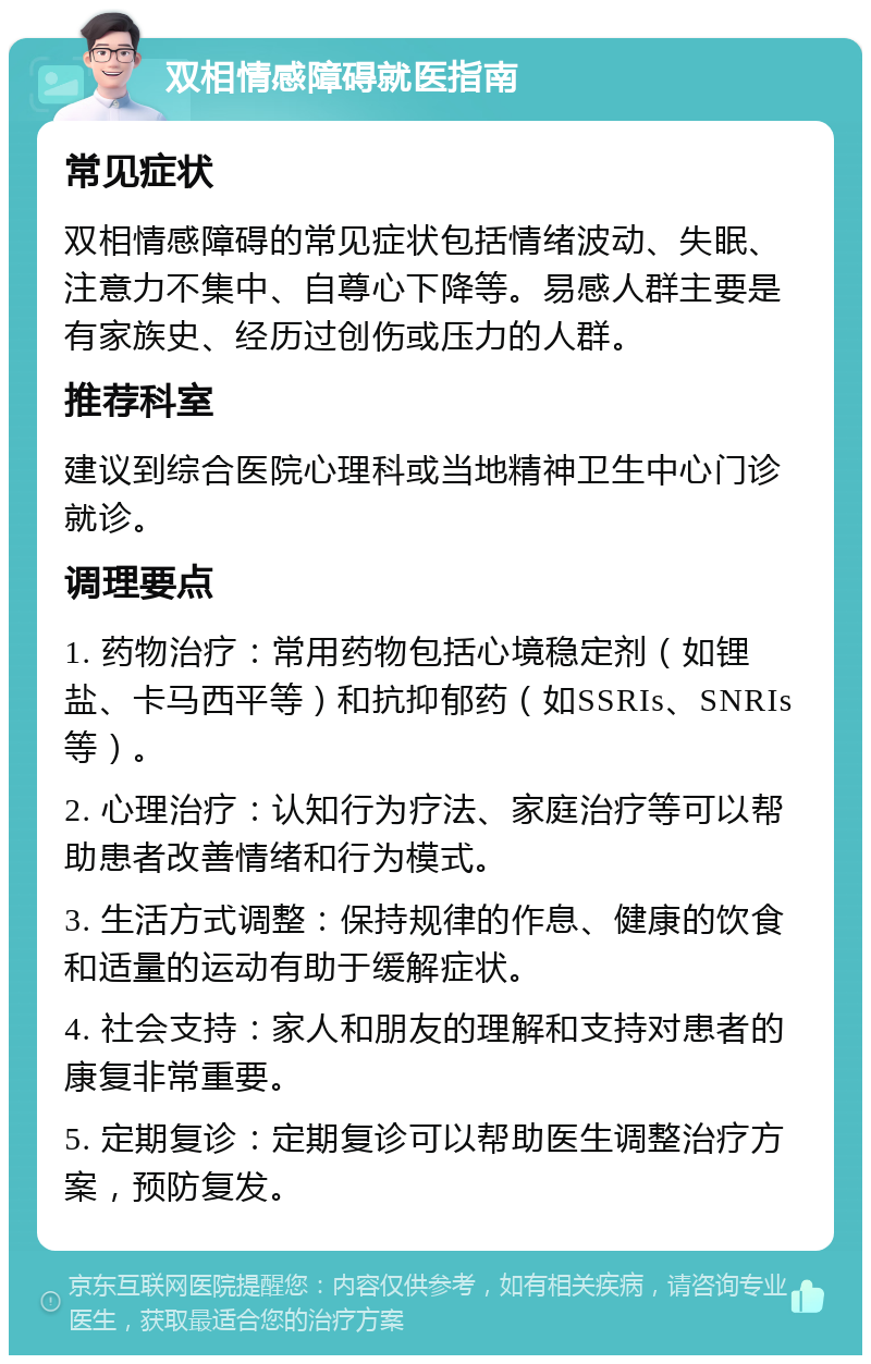 双相情感障碍就医指南 常见症状 双相情感障碍的常见症状包括情绪波动、失眠、注意力不集中、自尊心下降等。易感人群主要是有家族史、经历过创伤或压力的人群。 推荐科室 建议到综合医院心理科或当地精神卫生中心门诊就诊。 调理要点 1. 药物治疗：常用药物包括心境稳定剂（如锂盐、卡马西平等）和抗抑郁药（如SSRIs、SNRIs等）。 2. 心理治疗：认知行为疗法、家庭治疗等可以帮助患者改善情绪和行为模式。 3. 生活方式调整：保持规律的作息、健康的饮食和适量的运动有助于缓解症状。 4. 社会支持：家人和朋友的理解和支持对患者的康复非常重要。 5. 定期复诊：定期复诊可以帮助医生调整治疗方案，预防复发。