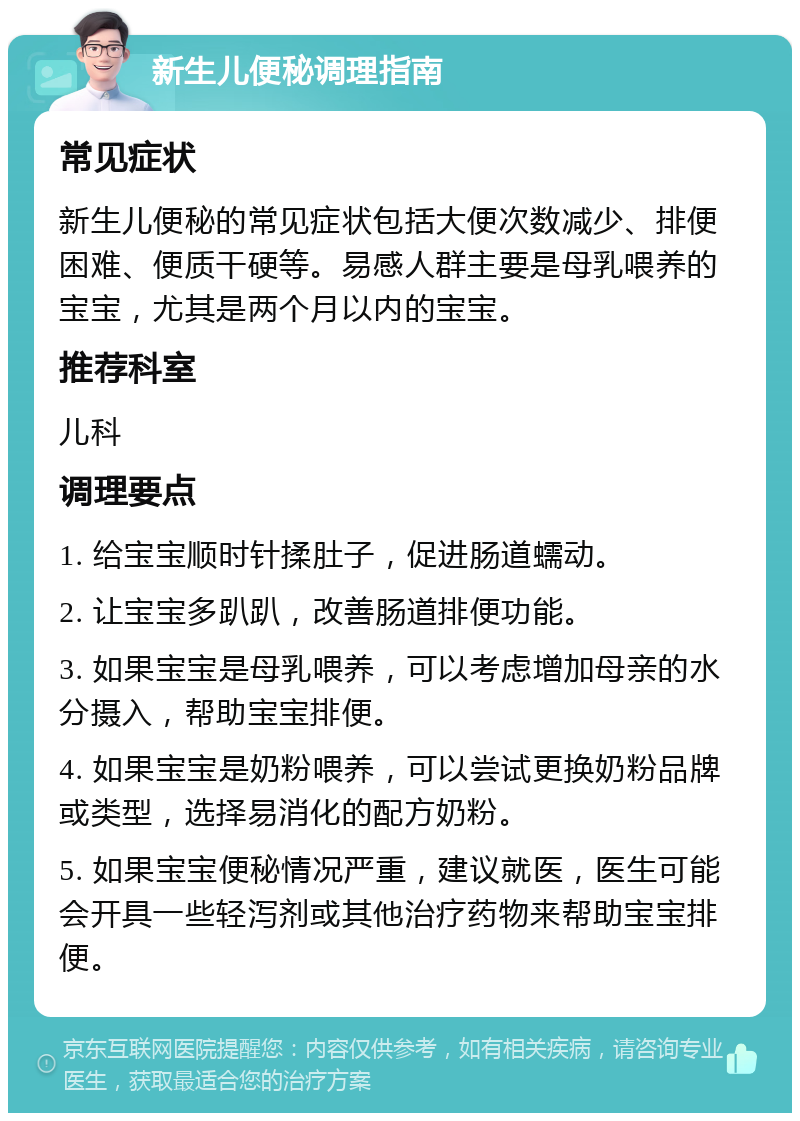 新生儿便秘调理指南 常见症状 新生儿便秘的常见症状包括大便次数减少、排便困难、便质干硬等。易感人群主要是母乳喂养的宝宝，尤其是两个月以内的宝宝。 推荐科室 儿科 调理要点 1. 给宝宝顺时针揉肚子，促进肠道蠕动。 2. 让宝宝多趴趴，改善肠道排便功能。 3. 如果宝宝是母乳喂养，可以考虑增加母亲的水分摄入，帮助宝宝排便。 4. 如果宝宝是奶粉喂养，可以尝试更换奶粉品牌或类型，选择易消化的配方奶粉。 5. 如果宝宝便秘情况严重，建议就医，医生可能会开具一些轻泻剂或其他治疗药物来帮助宝宝排便。