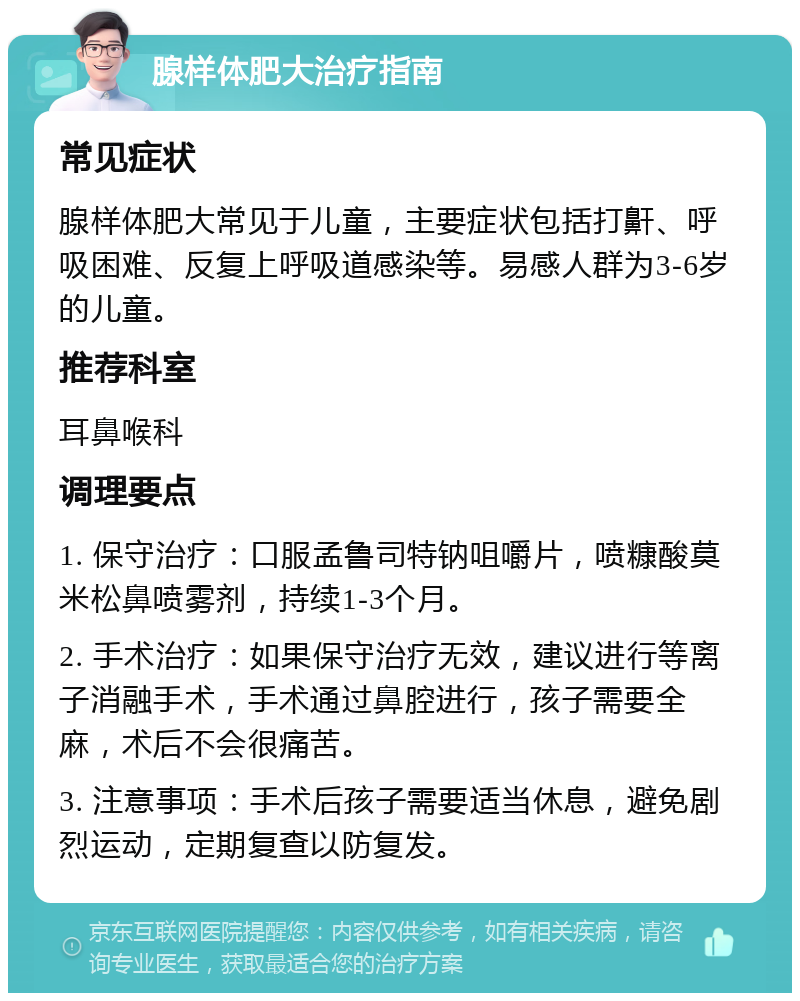 腺样体肥大治疗指南 常见症状 腺样体肥大常见于儿童，主要症状包括打鼾、呼吸困难、反复上呼吸道感染等。易感人群为3-6岁的儿童。 推荐科室 耳鼻喉科 调理要点 1. 保守治疗：口服孟鲁司特钠咀嚼片，喷糠酸莫米松鼻喷雾剂，持续1-3个月。 2. 手术治疗：如果保守治疗无效，建议进行等离子消融手术，手术通过鼻腔进行，孩子需要全麻，术后不会很痛苦。 3. 注意事项：手术后孩子需要适当休息，避免剧烈运动，定期复查以防复发。