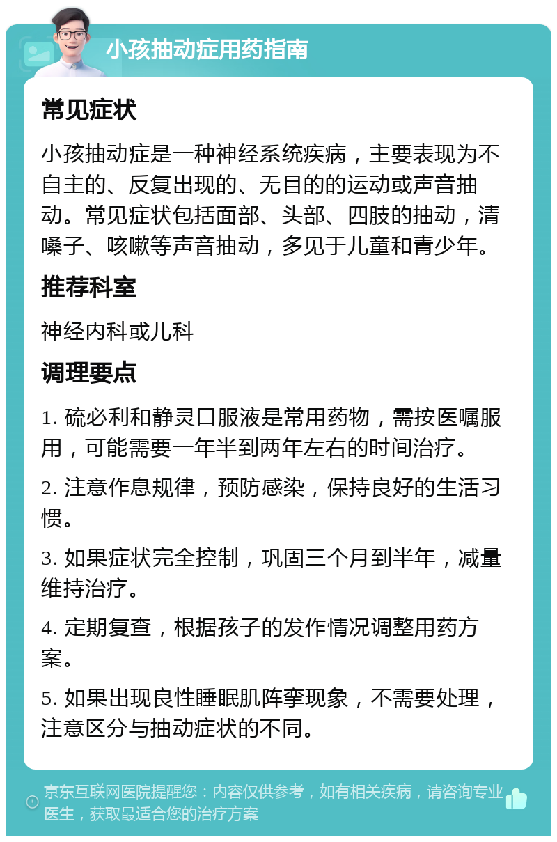 小孩抽动症用药指南 常见症状 小孩抽动症是一种神经系统疾病，主要表现为不自主的、反复出现的、无目的的运动或声音抽动。常见症状包括面部、头部、四肢的抽动，清嗓子、咳嗽等声音抽动，多见于儿童和青少年。 推荐科室 神经内科或儿科 调理要点 1. 硫必利和静灵口服液是常用药物，需按医嘱服用，可能需要一年半到两年左右的时间治疗。 2. 注意作息规律，预防感染，保持良好的生活习惯。 3. 如果症状完全控制，巩固三个月到半年，减量维持治疗。 4. 定期复查，根据孩子的发作情况调整用药方案。 5. 如果出现良性睡眠肌阵挛现象，不需要处理，注意区分与抽动症状的不同。