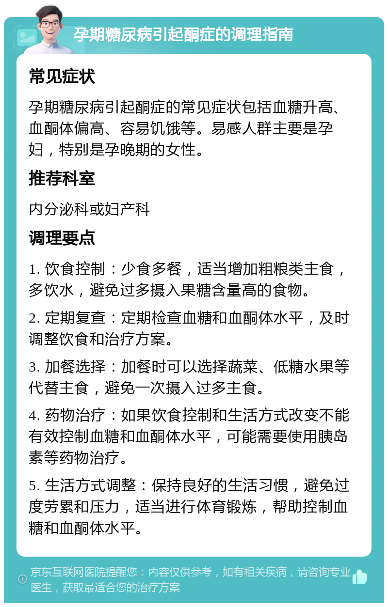 孕期糖尿病引起酮症的调理指南 常见症状 孕期糖尿病引起酮症的常见症状包括血糖升高、血酮体偏高、容易饥饿等。易感人群主要是孕妇，特别是孕晚期的女性。 推荐科室 内分泌科或妇产科 调理要点 1. 饮食控制：少食多餐，适当增加粗粮类主食，多饮水，避免过多摄入果糖含量高的食物。 2. 定期复查：定期检查血糖和血酮体水平，及时调整饮食和治疗方案。 3. 加餐选择：加餐时可以选择蔬菜、低糖水果等代替主食，避免一次摄入过多主食。 4. 药物治疗：如果饮食控制和生活方式改变不能有效控制血糖和血酮体水平，可能需要使用胰岛素等药物治疗。 5. 生活方式调整：保持良好的生活习惯，避免过度劳累和压力，适当进行体育锻炼，帮助控制血糖和血酮体水平。