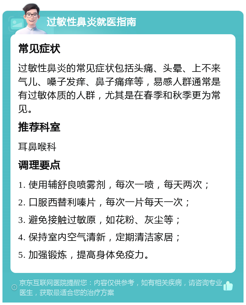 过敏性鼻炎就医指南 常见症状 过敏性鼻炎的常见症状包括头痛、头晕、上不来气儿、嗓子发痒、鼻子痛痒等，易感人群通常是有过敏体质的人群，尤其是在春季和秋季更为常见。 推荐科室 耳鼻喉科 调理要点 1. 使用辅舒良喷雾剂，每次一喷，每天两次； 2. 口服西替利嗪片，每次一片每天一次； 3. 避免接触过敏原，如花粉、灰尘等； 4. 保持室内空气清新，定期清洁家居； 5. 加强锻炼，提高身体免疫力。