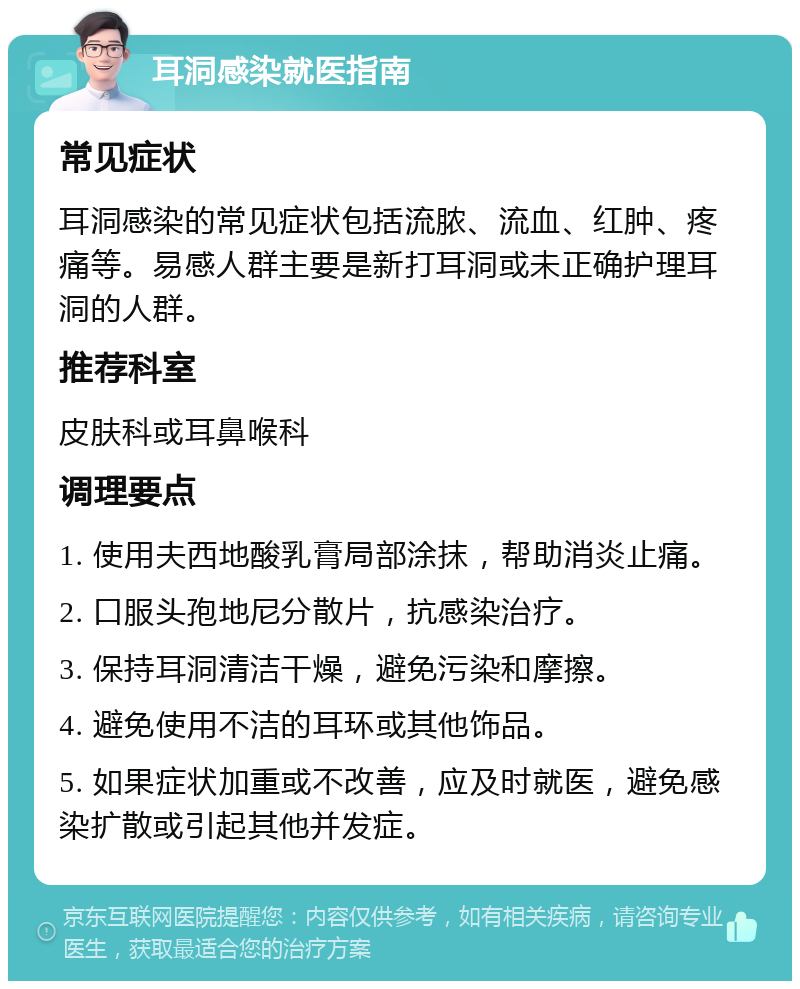 耳洞感染就医指南 常见症状 耳洞感染的常见症状包括流脓、流血、红肿、疼痛等。易感人群主要是新打耳洞或未正确护理耳洞的人群。 推荐科室 皮肤科或耳鼻喉科 调理要点 1. 使用夫西地酸乳膏局部涂抹，帮助消炎止痛。 2. 口服头孢地尼分散片，抗感染治疗。 3. 保持耳洞清洁干燥，避免污染和摩擦。 4. 避免使用不洁的耳环或其他饰品。 5. 如果症状加重或不改善，应及时就医，避免感染扩散或引起其他并发症。