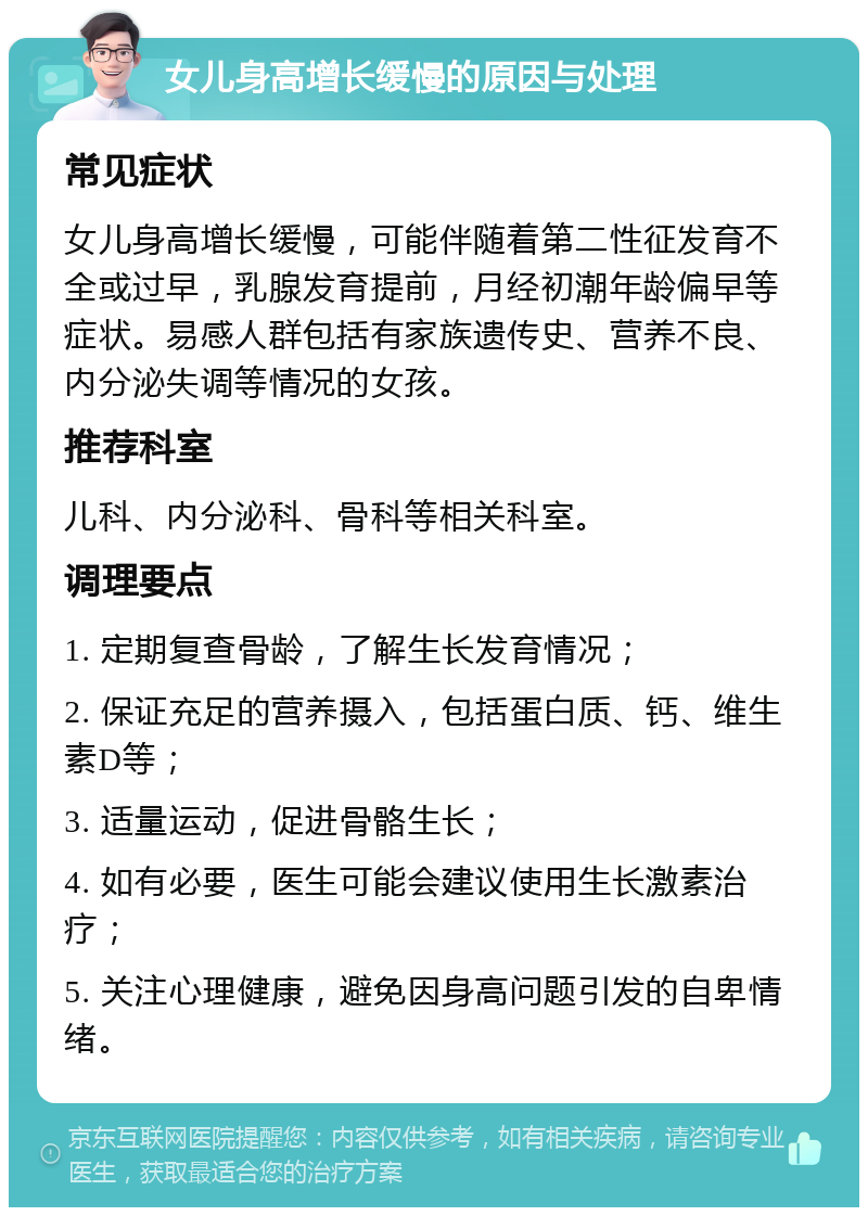 女儿身高增长缓慢的原因与处理 常见症状 女儿身高增长缓慢，可能伴随着第二性征发育不全或过早，乳腺发育提前，月经初潮年龄偏早等症状。易感人群包括有家族遗传史、营养不良、内分泌失调等情况的女孩。 推荐科室 儿科、内分泌科、骨科等相关科室。 调理要点 1. 定期复查骨龄，了解生长发育情况； 2. 保证充足的营养摄入，包括蛋白质、钙、维生素D等； 3. 适量运动，促进骨骼生长； 4. 如有必要，医生可能会建议使用生长激素治疗； 5. 关注心理健康，避免因身高问题引发的自卑情绪。