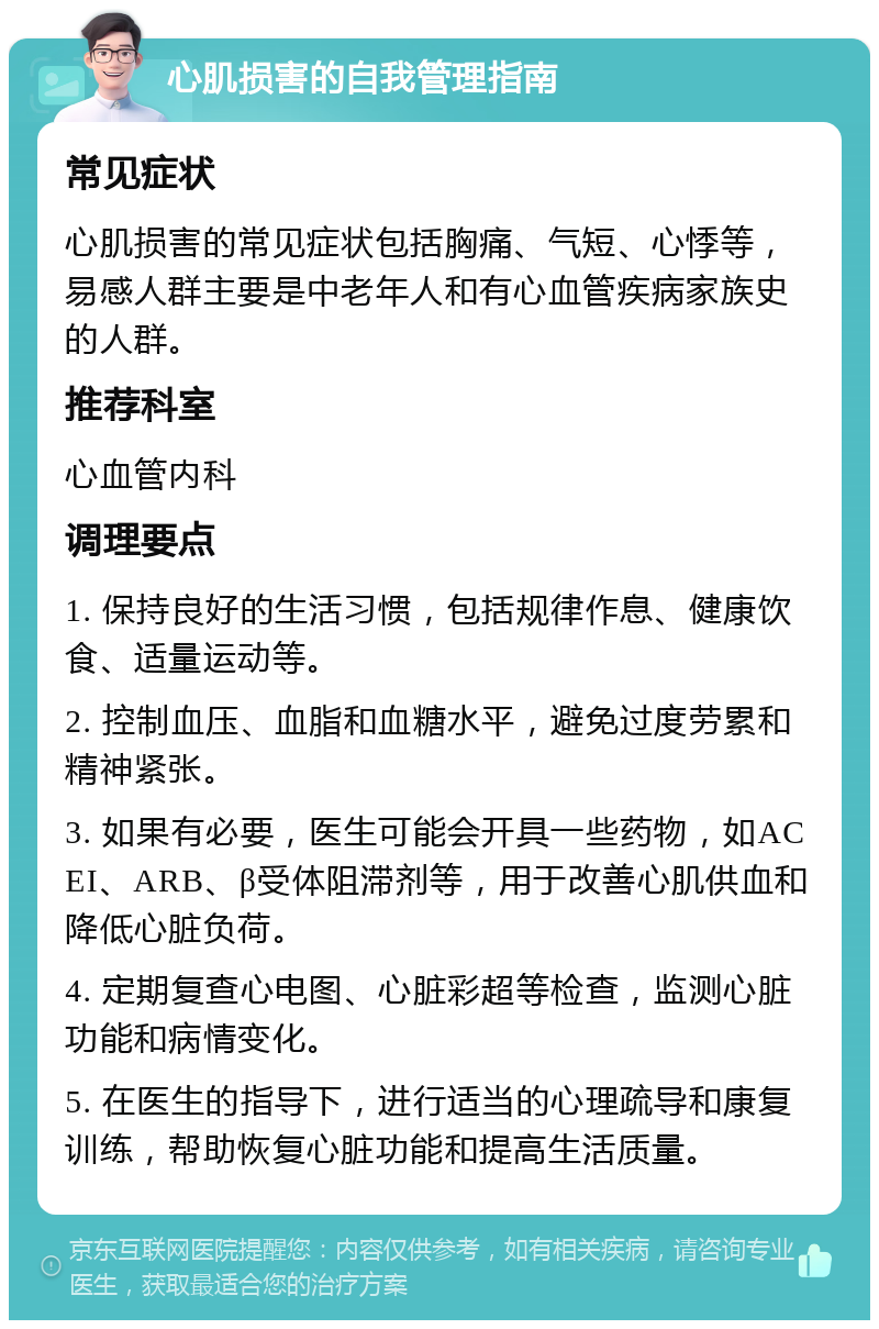 心肌损害的自我管理指南 常见症状 心肌损害的常见症状包括胸痛、气短、心悸等，易感人群主要是中老年人和有心血管疾病家族史的人群。 推荐科室 心血管内科 调理要点 1. 保持良好的生活习惯，包括规律作息、健康饮食、适量运动等。 2. 控制血压、血脂和血糖水平，避免过度劳累和精神紧张。 3. 如果有必要，医生可能会开具一些药物，如ACEI、ARB、β受体阻滞剂等，用于改善心肌供血和降低心脏负荷。 4. 定期复查心电图、心脏彩超等检查，监测心脏功能和病情变化。 5. 在医生的指导下，进行适当的心理疏导和康复训练，帮助恢复心脏功能和提高生活质量。