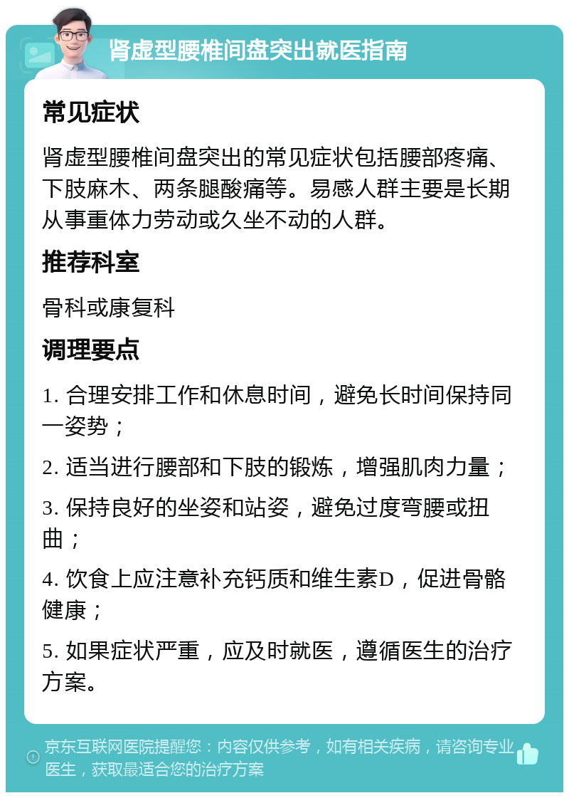 肾虚型腰椎间盘突出就医指南 常见症状 肾虚型腰椎间盘突出的常见症状包括腰部疼痛、下肢麻木、两条腿酸痛等。易感人群主要是长期从事重体力劳动或久坐不动的人群。 推荐科室 骨科或康复科 调理要点 1. 合理安排工作和休息时间，避免长时间保持同一姿势； 2. 适当进行腰部和下肢的锻炼，增强肌肉力量； 3. 保持良好的坐姿和站姿，避免过度弯腰或扭曲； 4. 饮食上应注意补充钙质和维生素D，促进骨骼健康； 5. 如果症状严重，应及时就医，遵循医生的治疗方案。