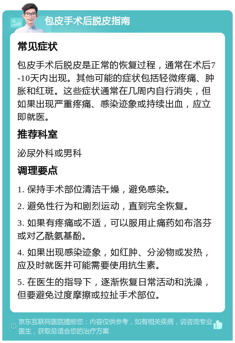 包皮手术后脱皮指南 常见症状 包皮手术后脱皮是正常的恢复过程，通常在术后7-10天内出现。其他可能的症状包括轻微疼痛、肿胀和红斑。这些症状通常在几周内自行消失，但如果出现严重疼痛、感染迹象或持续出血，应立即就医。 推荐科室 泌尿外科或男科 调理要点 1. 保持手术部位清洁干燥，避免感染。 2. 避免性行为和剧烈运动，直到完全恢复。 3. 如果有疼痛或不适，可以服用止痛药如布洛芬或对乙酰氨基酚。 4. 如果出现感染迹象，如红肿、分泌物或发热，应及时就医并可能需要使用抗生素。 5. 在医生的指导下，逐渐恢复日常活动和洗澡，但要避免过度摩擦或拉扯手术部位。