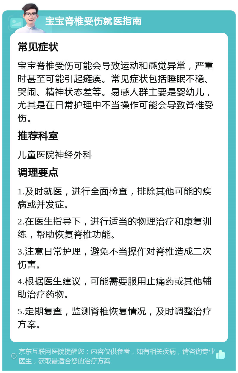 宝宝脊椎受伤就医指南 常见症状 宝宝脊椎受伤可能会导致运动和感觉异常，严重时甚至可能引起瘫痪。常见症状包括睡眠不稳、哭闹、精神状态差等。易感人群主要是婴幼儿，尤其是在日常护理中不当操作可能会导致脊椎受伤。 推荐科室 儿童医院神经外科 调理要点 1.及时就医，进行全面检查，排除其他可能的疾病或并发症。 2.在医生指导下，进行适当的物理治疗和康复训练，帮助恢复脊椎功能。 3.注意日常护理，避免不当操作对脊椎造成二次伤害。 4.根据医生建议，可能需要服用止痛药或其他辅助治疗药物。 5.定期复查，监测脊椎恢复情况，及时调整治疗方案。