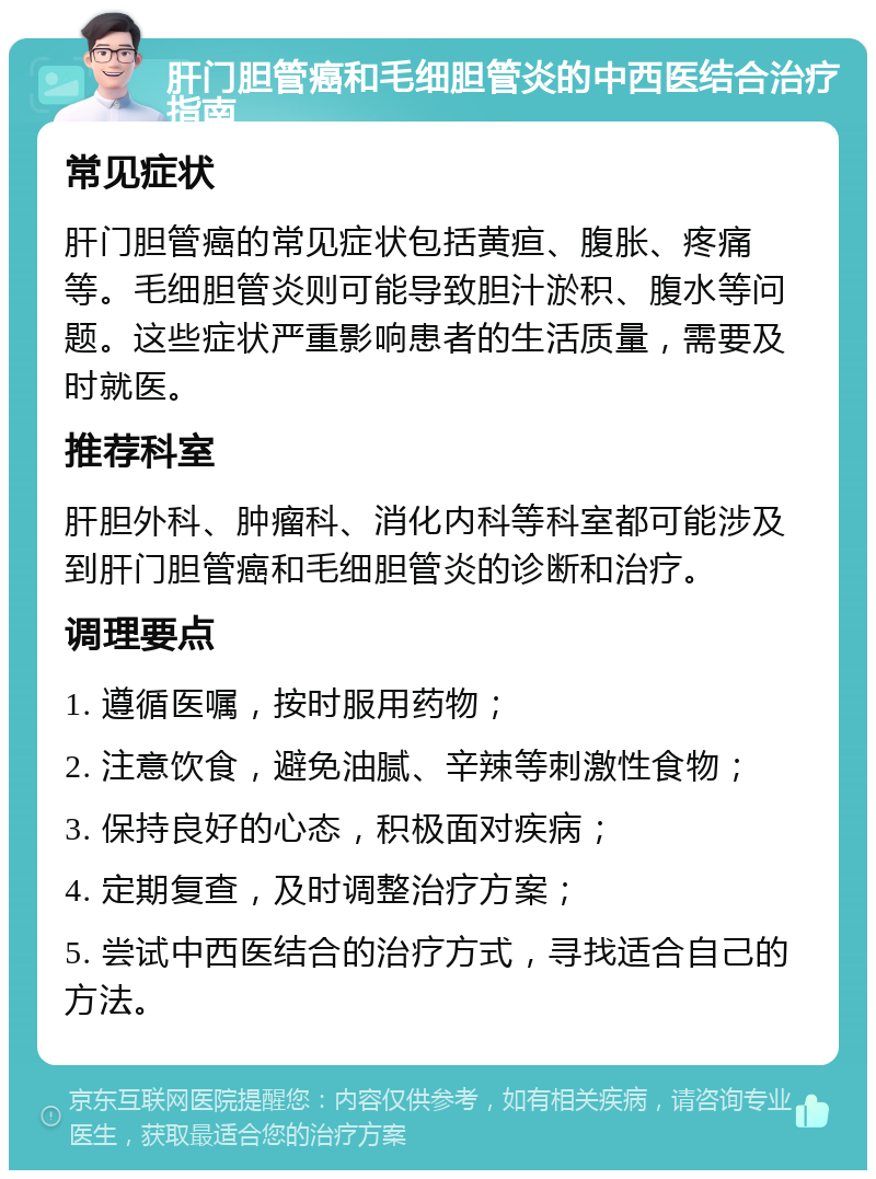 肝门胆管癌和毛细胆管炎的中西医结合治疗指南 常见症状 肝门胆管癌的常见症状包括黄疸、腹胀、疼痛等。毛细胆管炎则可能导致胆汁淤积、腹水等问题。这些症状严重影响患者的生活质量，需要及时就医。 推荐科室 肝胆外科、肿瘤科、消化内科等科室都可能涉及到肝门胆管癌和毛细胆管炎的诊断和治疗。 调理要点 1. 遵循医嘱，按时服用药物； 2. 注意饮食，避免油腻、辛辣等刺激性食物； 3. 保持良好的心态，积极面对疾病； 4. 定期复查，及时调整治疗方案； 5. 尝试中西医结合的治疗方式，寻找适合自己的方法。