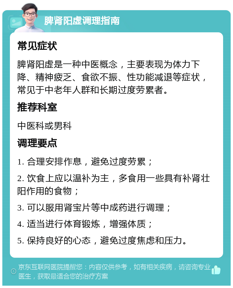 脾肾阳虚调理指南 常见症状 脾肾阳虚是一种中医概念，主要表现为体力下降、精神疲乏、食欲不振、性功能减退等症状，常见于中老年人群和长期过度劳累者。 推荐科室 中医科或男科 调理要点 1. 合理安排作息，避免过度劳累； 2. 饮食上应以温补为主，多食用一些具有补肾壮阳作用的食物； 3. 可以服用肾宝片等中成药进行调理； 4. 适当进行体育锻炼，增强体质； 5. 保持良好的心态，避免过度焦虑和压力。