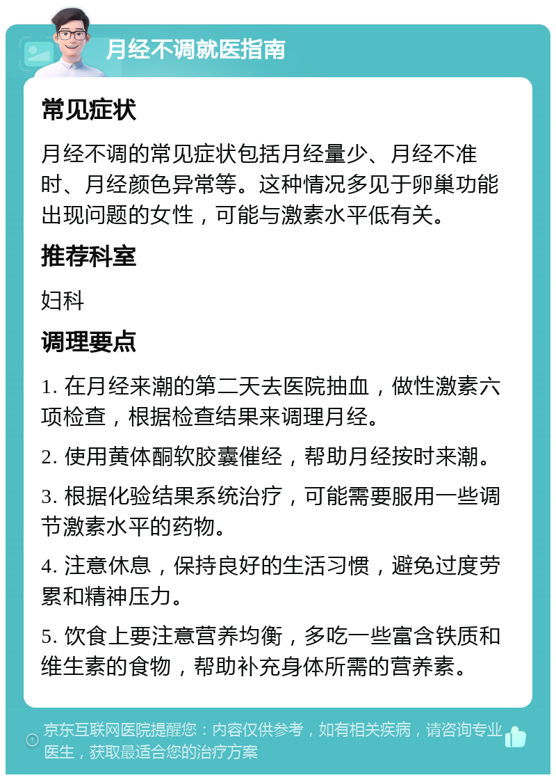 月经不调就医指南 常见症状 月经不调的常见症状包括月经量少、月经不准时、月经颜色异常等。这种情况多见于卵巢功能出现问题的女性，可能与激素水平低有关。 推荐科室 妇科 调理要点 1. 在月经来潮的第二天去医院抽血，做性激素六项检查，根据检查结果来调理月经。 2. 使用黄体酮软胶囊催经，帮助月经按时来潮。 3. 根据化验结果系统治疗，可能需要服用一些调节激素水平的药物。 4. 注意休息，保持良好的生活习惯，避免过度劳累和精神压力。 5. 饮食上要注意营养均衡，多吃一些富含铁质和维生素的食物，帮助补充身体所需的营养素。