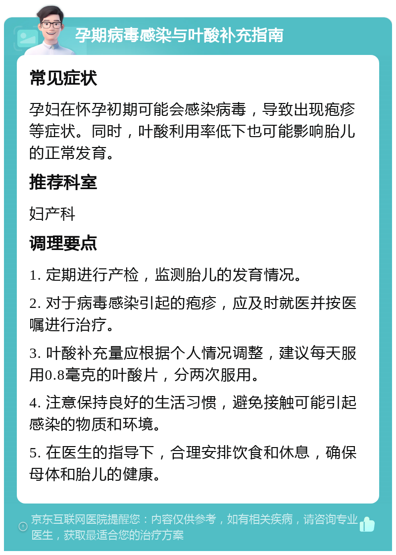 孕期病毒感染与叶酸补充指南 常见症状 孕妇在怀孕初期可能会感染病毒，导致出现疱疹等症状。同时，叶酸利用率低下也可能影响胎儿的正常发育。 推荐科室 妇产科 调理要点 1. 定期进行产检，监测胎儿的发育情况。 2. 对于病毒感染引起的疱疹，应及时就医并按医嘱进行治疗。 3. 叶酸补充量应根据个人情况调整，建议每天服用0.8毫克的叶酸片，分两次服用。 4. 注意保持良好的生活习惯，避免接触可能引起感染的物质和环境。 5. 在医生的指导下，合理安排饮食和休息，确保母体和胎儿的健康。