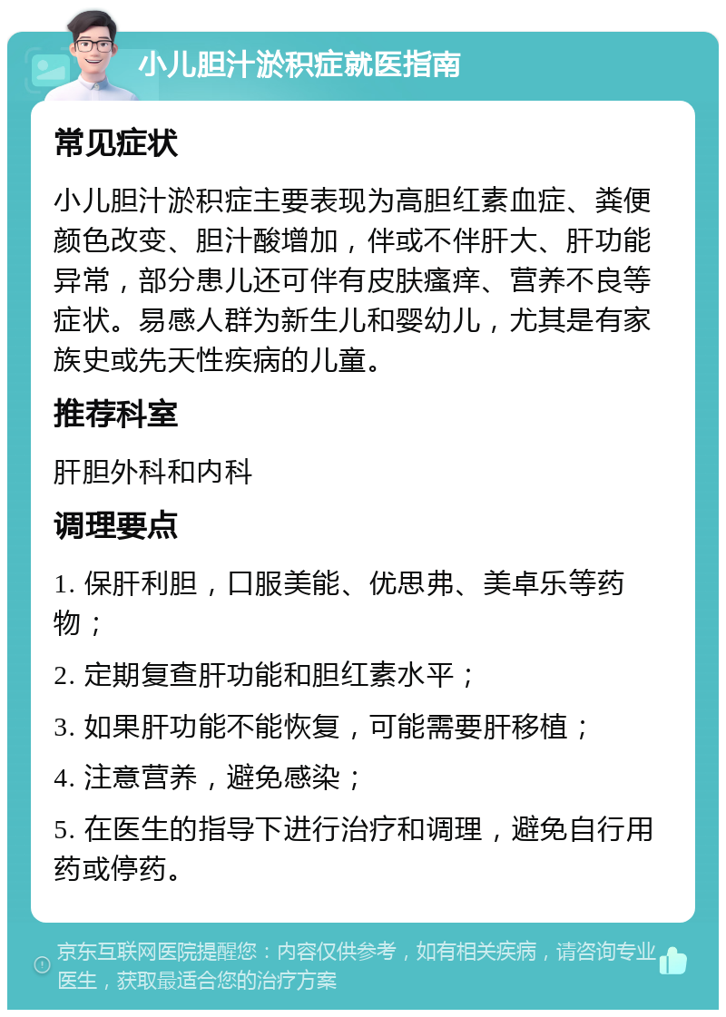 小儿胆汁淤积症就医指南 常见症状 小儿胆汁淤积症主要表现为高胆红素血症、粪便颜色改变、胆汁酸增加，伴或不伴肝大、肝功能异常，部分患儿还可伴有皮肤瘙痒、营养不良等症状。易感人群为新生儿和婴幼儿，尤其是有家族史或先天性疾病的儿童。 推荐科室 肝胆外科和内科 调理要点 1. 保肝利胆，口服美能、优思弗、美卓乐等药物； 2. 定期复查肝功能和胆红素水平； 3. 如果肝功能不能恢复，可能需要肝移植； 4. 注意营养，避免感染； 5. 在医生的指导下进行治疗和调理，避免自行用药或停药。