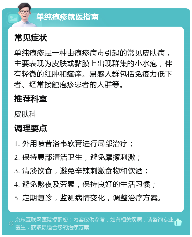 单纯疱疹就医指南 常见症状 单纯疱疹是一种由疱疹病毒引起的常见皮肤病，主要表现为皮肤或黏膜上出现群集的小水疱，伴有轻微的红肿和瘙痒。易感人群包括免疫力低下者、经常接触疱疹患者的人群等。 推荐科室 皮肤科 调理要点 1. 外用喷昔洛韦软膏进行局部治疗； 2. 保持患部清洁卫生，避免摩擦刺激； 3. 清淡饮食，避免辛辣刺激食物和饮酒； 4. 避免熬夜及劳累，保持良好的生活习惯； 5. 定期复诊，监测病情变化，调整治疗方案。