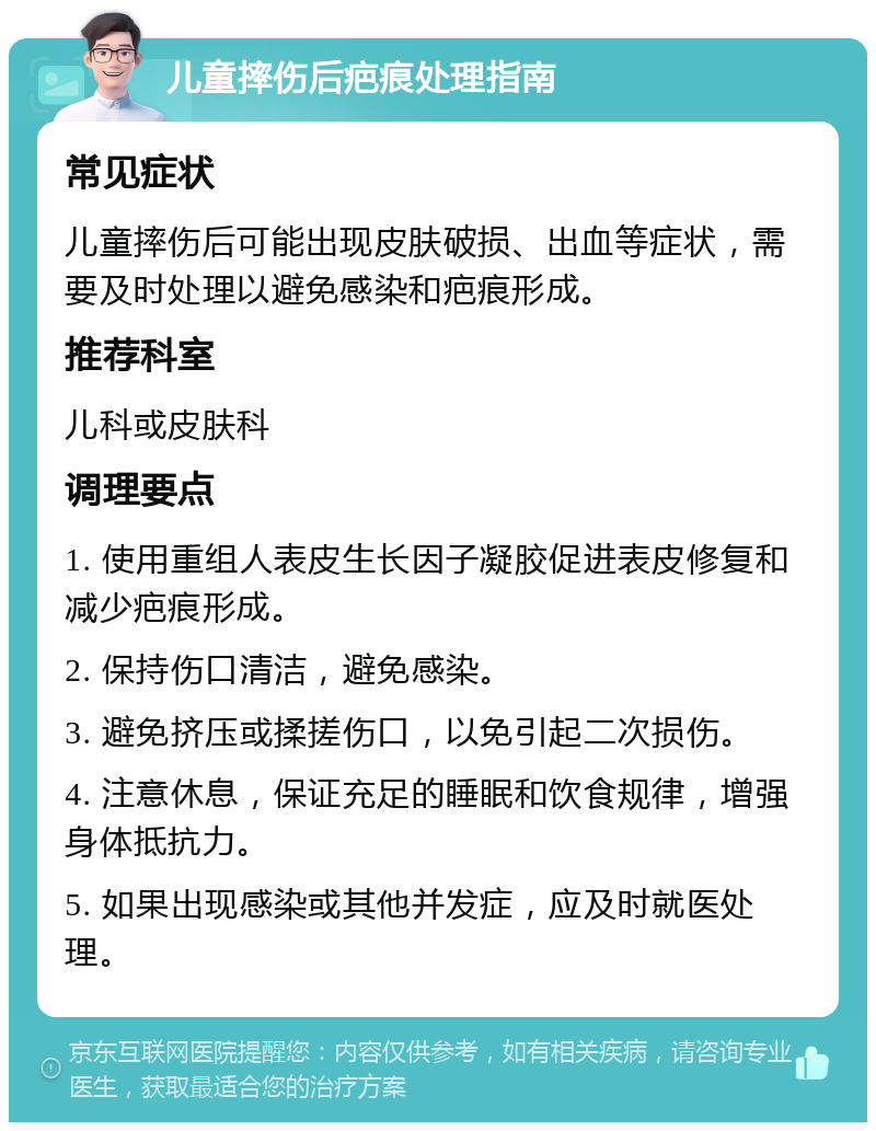 儿童摔伤后疤痕处理指南 常见症状 儿童摔伤后可能出现皮肤破损、出血等症状，需要及时处理以避免感染和疤痕形成。 推荐科室 儿科或皮肤科 调理要点 1. 使用重组人表皮生长因子凝胶促进表皮修复和减少疤痕形成。 2. 保持伤口清洁，避免感染。 3. 避免挤压或揉搓伤口，以免引起二次损伤。 4. 注意休息，保证充足的睡眠和饮食规律，增强身体抵抗力。 5. 如果出现感染或其他并发症，应及时就医处理。