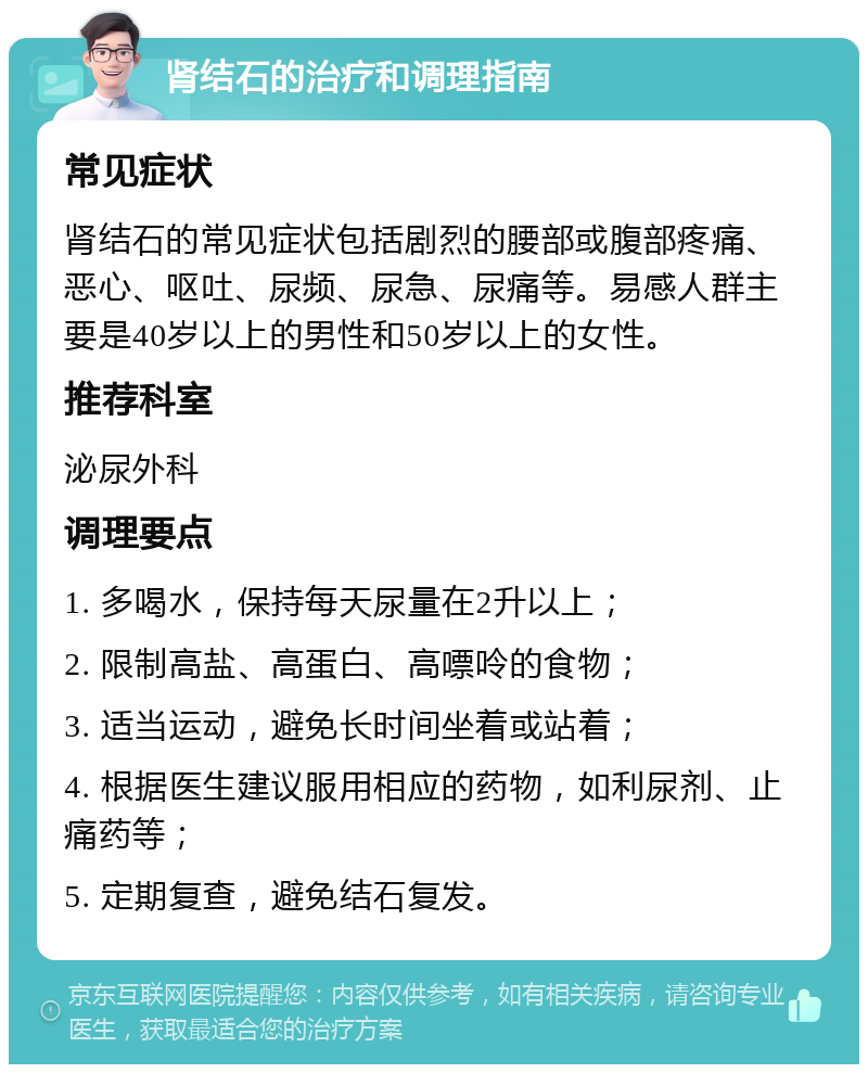 肾结石的治疗和调理指南 常见症状 肾结石的常见症状包括剧烈的腰部或腹部疼痛、恶心、呕吐、尿频、尿急、尿痛等。易感人群主要是40岁以上的男性和50岁以上的女性。 推荐科室 泌尿外科 调理要点 1. 多喝水，保持每天尿量在2升以上； 2. 限制高盐、高蛋白、高嘌呤的食物； 3. 适当运动，避免长时间坐着或站着； 4. 根据医生建议服用相应的药物，如利尿剂、止痛药等； 5. 定期复查，避免结石复发。