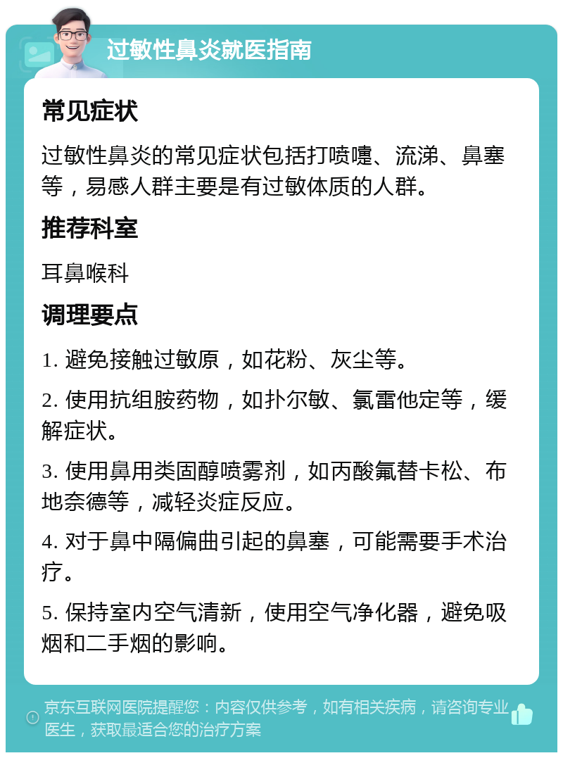 过敏性鼻炎就医指南 常见症状 过敏性鼻炎的常见症状包括打喷嚏、流涕、鼻塞等，易感人群主要是有过敏体质的人群。 推荐科室 耳鼻喉科 调理要点 1. 避免接触过敏原，如花粉、灰尘等。 2. 使用抗组胺药物，如扑尔敏、氯雷他定等，缓解症状。 3. 使用鼻用类固醇喷雾剂，如丙酸氟替卡松、布地奈德等，减轻炎症反应。 4. 对于鼻中隔偏曲引起的鼻塞，可能需要手术治疗。 5. 保持室内空气清新，使用空气净化器，避免吸烟和二手烟的影响。