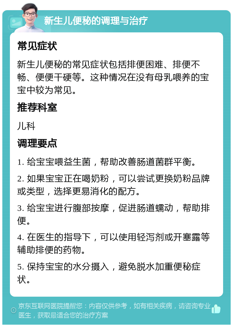 新生儿便秘的调理与治疗 常见症状 新生儿便秘的常见症状包括排便困难、排便不畅、便便干硬等。这种情况在没有母乳喂养的宝宝中较为常见。 推荐科室 儿科 调理要点 1. 给宝宝喂益生菌，帮助改善肠道菌群平衡。 2. 如果宝宝正在喝奶粉，可以尝试更换奶粉品牌或类型，选择更易消化的配方。 3. 给宝宝进行腹部按摩，促进肠道蠕动，帮助排便。 4. 在医生的指导下，可以使用轻泻剂或开塞露等辅助排便的药物。 5. 保持宝宝的水分摄入，避免脱水加重便秘症状。