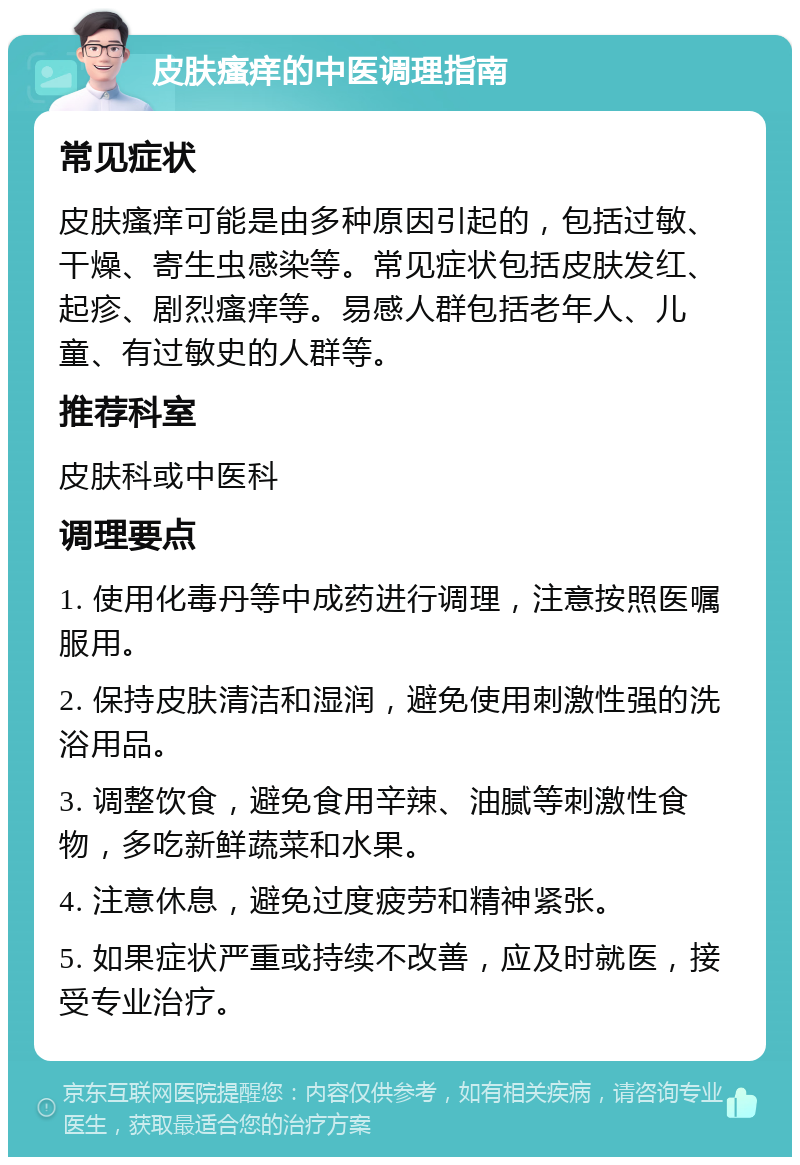 皮肤瘙痒的中医调理指南 常见症状 皮肤瘙痒可能是由多种原因引起的，包括过敏、干燥、寄生虫感染等。常见症状包括皮肤发红、起疹、剧烈瘙痒等。易感人群包括老年人、儿童、有过敏史的人群等。 推荐科室 皮肤科或中医科 调理要点 1. 使用化毒丹等中成药进行调理，注意按照医嘱服用。 2. 保持皮肤清洁和湿润，避免使用刺激性强的洗浴用品。 3. 调整饮食，避免食用辛辣、油腻等刺激性食物，多吃新鲜蔬菜和水果。 4. 注意休息，避免过度疲劳和精神紧张。 5. 如果症状严重或持续不改善，应及时就医，接受专业治疗。