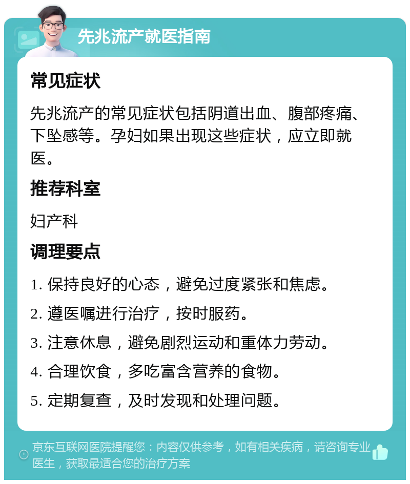 先兆流产就医指南 常见症状 先兆流产的常见症状包括阴道出血、腹部疼痛、下坠感等。孕妇如果出现这些症状，应立即就医。 推荐科室 妇产科 调理要点 1. 保持良好的心态，避免过度紧张和焦虑。 2. 遵医嘱进行治疗，按时服药。 3. 注意休息，避免剧烈运动和重体力劳动。 4. 合理饮食，多吃富含营养的食物。 5. 定期复查，及时发现和处理问题。