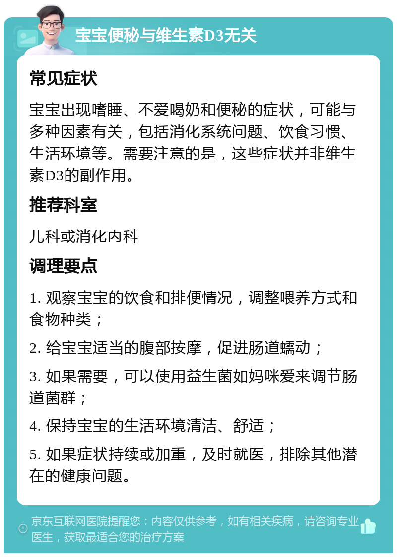 宝宝便秘与维生素D3无关 常见症状 宝宝出现嗜睡、不爱喝奶和便秘的症状，可能与多种因素有关，包括消化系统问题、饮食习惯、生活环境等。需要注意的是，这些症状并非维生素D3的副作用。 推荐科室 儿科或消化内科 调理要点 1. 观察宝宝的饮食和排便情况，调整喂养方式和食物种类； 2. 给宝宝适当的腹部按摩，促进肠道蠕动； 3. 如果需要，可以使用益生菌如妈咪爱来调节肠道菌群； 4. 保持宝宝的生活环境清洁、舒适； 5. 如果症状持续或加重，及时就医，排除其他潜在的健康问题。