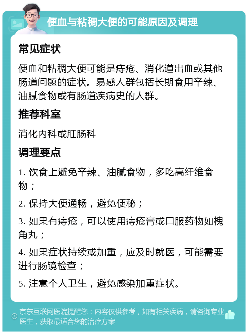 便血与粘稠大便的可能原因及调理 常见症状 便血和粘稠大便可能是痔疮、消化道出血或其他肠道问题的症状。易感人群包括长期食用辛辣、油腻食物或有肠道疾病史的人群。 推荐科室 消化内科或肛肠科 调理要点 1. 饮食上避免辛辣、油腻食物，多吃高纤维食物； 2. 保持大便通畅，避免便秘； 3. 如果有痔疮，可以使用痔疮膏或口服药物如槐角丸； 4. 如果症状持续或加重，应及时就医，可能需要进行肠镜检查； 5. 注意个人卫生，避免感染加重症状。