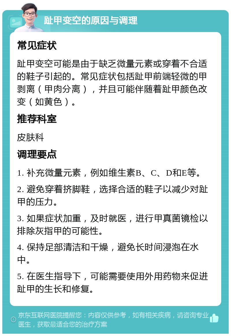 趾甲变空的原因与调理 常见症状 趾甲变空可能是由于缺乏微量元素或穿着不合适的鞋子引起的。常见症状包括趾甲前端轻微的甲剥离（甲肉分离），并且可能伴随着趾甲颜色改变（如黄色）。 推荐科室 皮肤科 调理要点 1. 补充微量元素，例如维生素B、C、D和E等。 2. 避免穿着挤脚鞋，选择合适的鞋子以减少对趾甲的压力。 3. 如果症状加重，及时就医，进行甲真菌镜检以排除灰指甲的可能性。 4. 保持足部清洁和干燥，避免长时间浸泡在水中。 5. 在医生指导下，可能需要使用外用药物来促进趾甲的生长和修复。