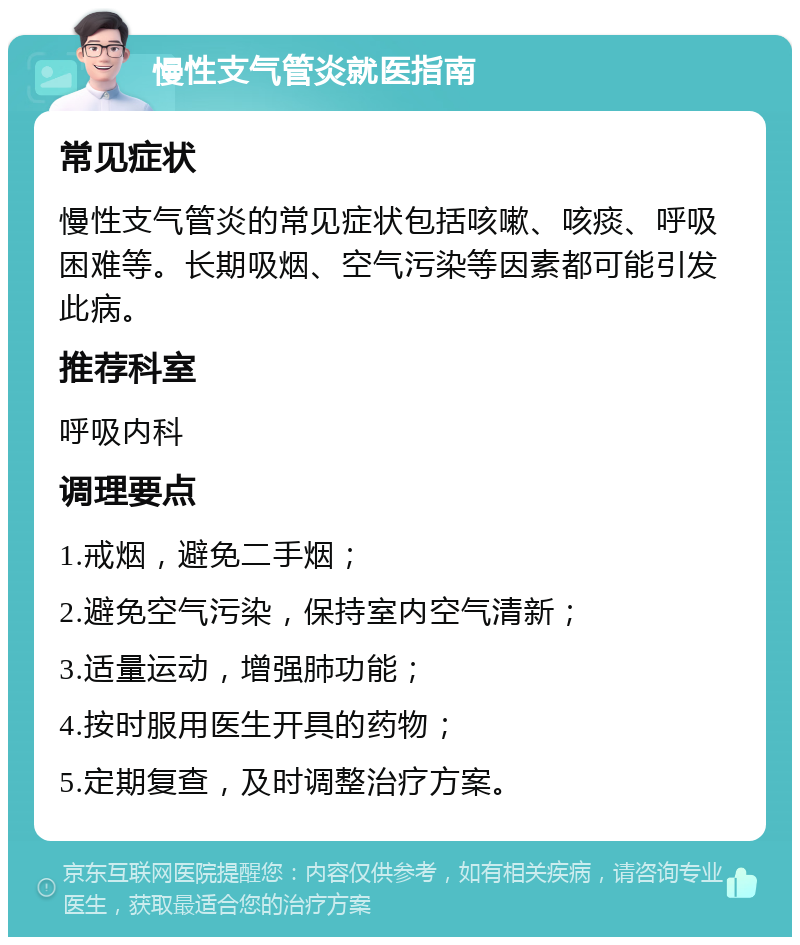 慢性支气管炎就医指南 常见症状 慢性支气管炎的常见症状包括咳嗽、咳痰、呼吸困难等。长期吸烟、空气污染等因素都可能引发此病。 推荐科室 呼吸内科 调理要点 1.戒烟，避免二手烟； 2.避免空气污染，保持室内空气清新； 3.适量运动，增强肺功能； 4.按时服用医生开具的药物； 5.定期复查，及时调整治疗方案。