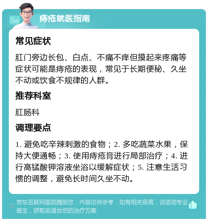 痔疮就医指南 常见症状 肛门旁边长包、白点、不痛不痒但摸起来疼痛等症状可能是痔疮的表现，常见于长期便秘、久坐不动或饮食不规律的人群。 推荐科室 肛肠科 调理要点 1. 避免吃辛辣刺激的食物；2. 多吃蔬菜水果，保持大便通畅；3. 使用痔疮膏进行局部治疗；4. 进行高锰酸钾溶液坐浴以缓解症状；5. 注意生活习惯的调整，避免长时间久坐不动。