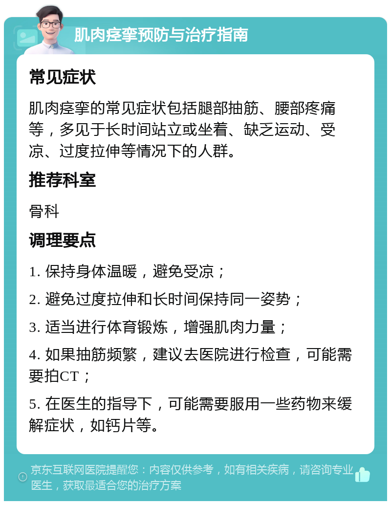 肌肉痉挛预防与治疗指南 常见症状 肌肉痉挛的常见症状包括腿部抽筋、腰部疼痛等，多见于长时间站立或坐着、缺乏运动、受凉、过度拉伸等情况下的人群。 推荐科室 骨科 调理要点 1. 保持身体温暖，避免受凉； 2. 避免过度拉伸和长时间保持同一姿势； 3. 适当进行体育锻炼，增强肌肉力量； 4. 如果抽筋频繁，建议去医院进行检查，可能需要拍CT； 5. 在医生的指导下，可能需要服用一些药物来缓解症状，如钙片等。