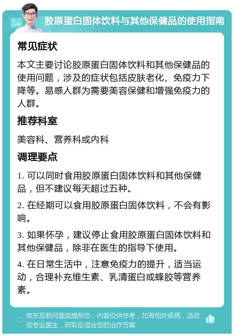 胶原蛋白固体饮料与其他保健品的使用指南 常见症状 本文主要讨论胶原蛋白固体饮料和其他保健品的使用问题，涉及的症状包括皮肤老化、免疫力下降等。易感人群为需要美容保健和增强免疫力的人群。 推荐科室 美容科、营养科或内科 调理要点 1. 可以同时食用胶原蛋白固体饮料和其他保健品，但不建议每天超过五种。 2. 在经期可以食用胶原蛋白固体饮料，不会有影响。 3. 如果怀孕，建议停止食用胶原蛋白固体饮料和其他保健品，除非在医生的指导下使用。 4. 在日常生活中，注意免疫力的提升，适当运动，合理补充维生素、乳清蛋白或蜂胶等营养素。