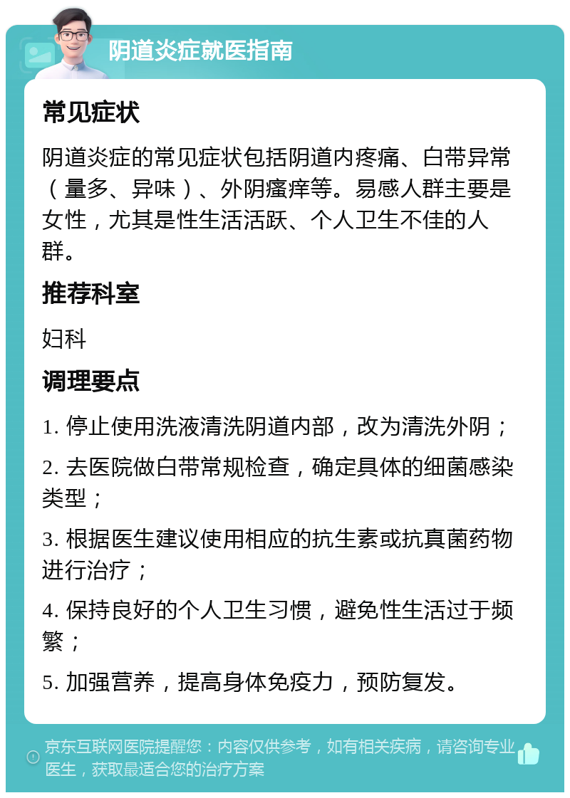 阴道炎症就医指南 常见症状 阴道炎症的常见症状包括阴道内疼痛、白带异常（量多、异味）、外阴瘙痒等。易感人群主要是女性，尤其是性生活活跃、个人卫生不佳的人群。 推荐科室 妇科 调理要点 1. 停止使用洗液清洗阴道内部，改为清洗外阴； 2. 去医院做白带常规检查，确定具体的细菌感染类型； 3. 根据医生建议使用相应的抗生素或抗真菌药物进行治疗； 4. 保持良好的个人卫生习惯，避免性生活过于频繁； 5. 加强营养，提高身体免疫力，预防复发。