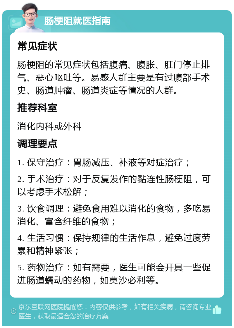 肠梗阻就医指南 常见症状 肠梗阻的常见症状包括腹痛、腹胀、肛门停止排气、恶心呕吐等。易感人群主要是有过腹部手术史、肠道肿瘤、肠道炎症等情况的人群。 推荐科室 消化内科或外科 调理要点 1. 保守治疗：胃肠减压、补液等对症治疗； 2. 手术治疗：对于反复发作的黏连性肠梗阻，可以考虑手术松解； 3. 饮食调理：避免食用难以消化的食物，多吃易消化、富含纤维的食物； 4. 生活习惯：保持规律的生活作息，避免过度劳累和精神紧张； 5. 药物治疗：如有需要，医生可能会开具一些促进肠道蠕动的药物，如莫沙必利等。