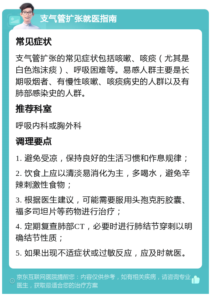 支气管扩张就医指南 常见症状 支气管扩张的常见症状包括咳嗽、咳痰（尤其是白色泡沫痰）、呼吸困难等。易感人群主要是长期吸烟者、有慢性咳嗽、咳痰病史的人群以及有肺部感染史的人群。 推荐科室 呼吸内科或胸外科 调理要点 1. 避免受凉，保持良好的生活习惯和作息规律； 2. 饮食上应以清淡易消化为主，多喝水，避免辛辣刺激性食物； 3. 根据医生建议，可能需要服用头孢克肟胶囊、福多司坦片等药物进行治疗； 4. 定期复查肺部CT，必要时进行肺结节穿刺以明确结节性质； 5. 如果出现不适症状或过敏反应，应及时就医。