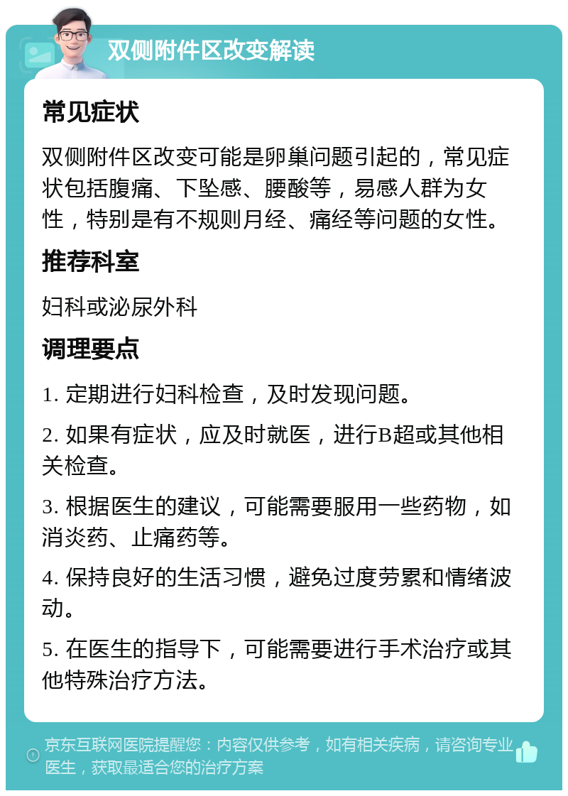 双侧附件区改变解读 常见症状 双侧附件区改变可能是卵巢问题引起的，常见症状包括腹痛、下坠感、腰酸等，易感人群为女性，特别是有不规则月经、痛经等问题的女性。 推荐科室 妇科或泌尿外科 调理要点 1. 定期进行妇科检查，及时发现问题。 2. 如果有症状，应及时就医，进行B超或其他相关检查。 3. 根据医生的建议，可能需要服用一些药物，如消炎药、止痛药等。 4. 保持良好的生活习惯，避免过度劳累和情绪波动。 5. 在医生的指导下，可能需要进行手术治疗或其他特殊治疗方法。