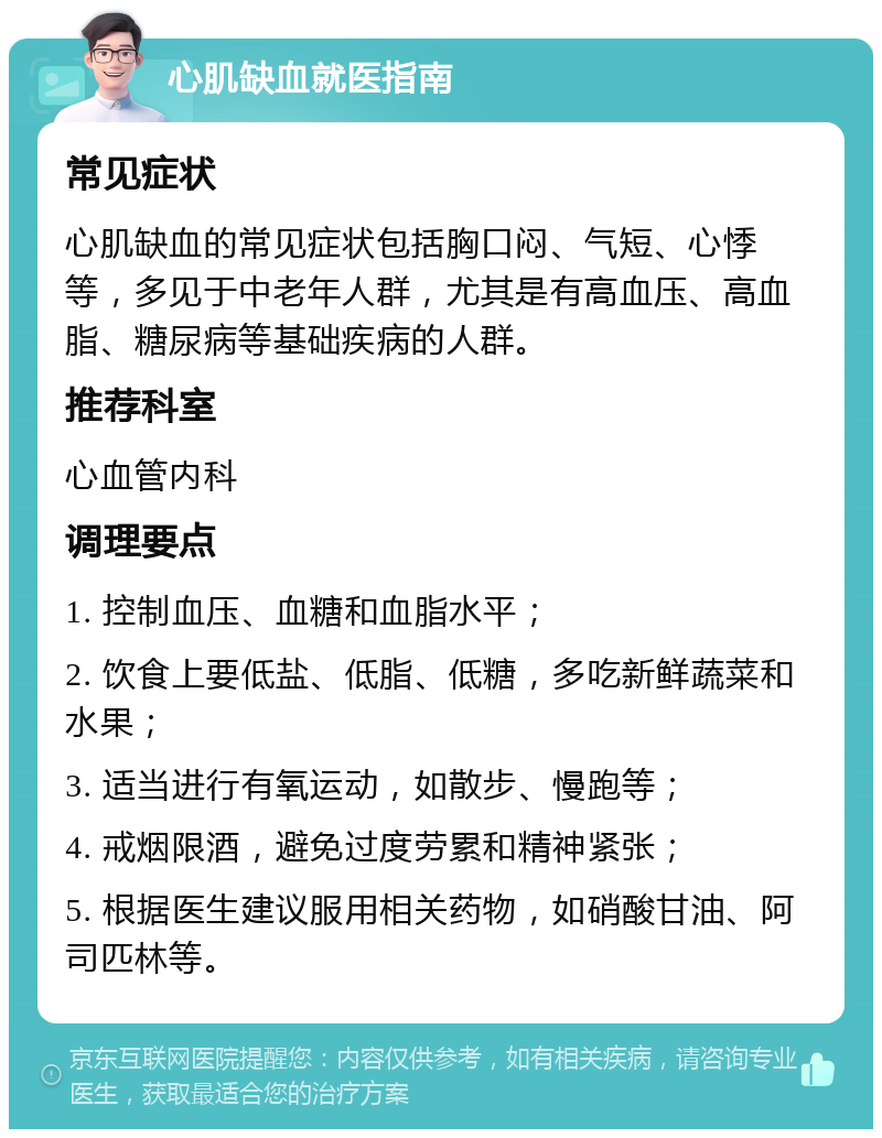 心肌缺血就医指南 常见症状 心肌缺血的常见症状包括胸口闷、气短、心悸等，多见于中老年人群，尤其是有高血压、高血脂、糖尿病等基础疾病的人群。 推荐科室 心血管内科 调理要点 1. 控制血压、血糖和血脂水平； 2. 饮食上要低盐、低脂、低糖，多吃新鲜蔬菜和水果； 3. 适当进行有氧运动，如散步、慢跑等； 4. 戒烟限酒，避免过度劳累和精神紧张； 5. 根据医生建议服用相关药物，如硝酸甘油、阿司匹林等。