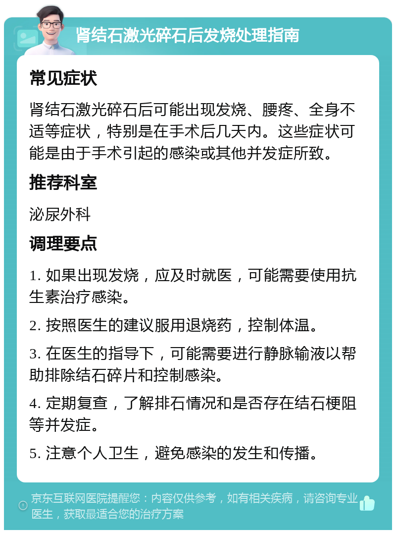 肾结石激光碎石后发烧处理指南 常见症状 肾结石激光碎石后可能出现发烧、腰疼、全身不适等症状，特别是在手术后几天内。这些症状可能是由于手术引起的感染或其他并发症所致。 推荐科室 泌尿外科 调理要点 1. 如果出现发烧，应及时就医，可能需要使用抗生素治疗感染。 2. 按照医生的建议服用退烧药，控制体温。 3. 在医生的指导下，可能需要进行静脉输液以帮助排除结石碎片和控制感染。 4. 定期复查，了解排石情况和是否存在结石梗阻等并发症。 5. 注意个人卫生，避免感染的发生和传播。