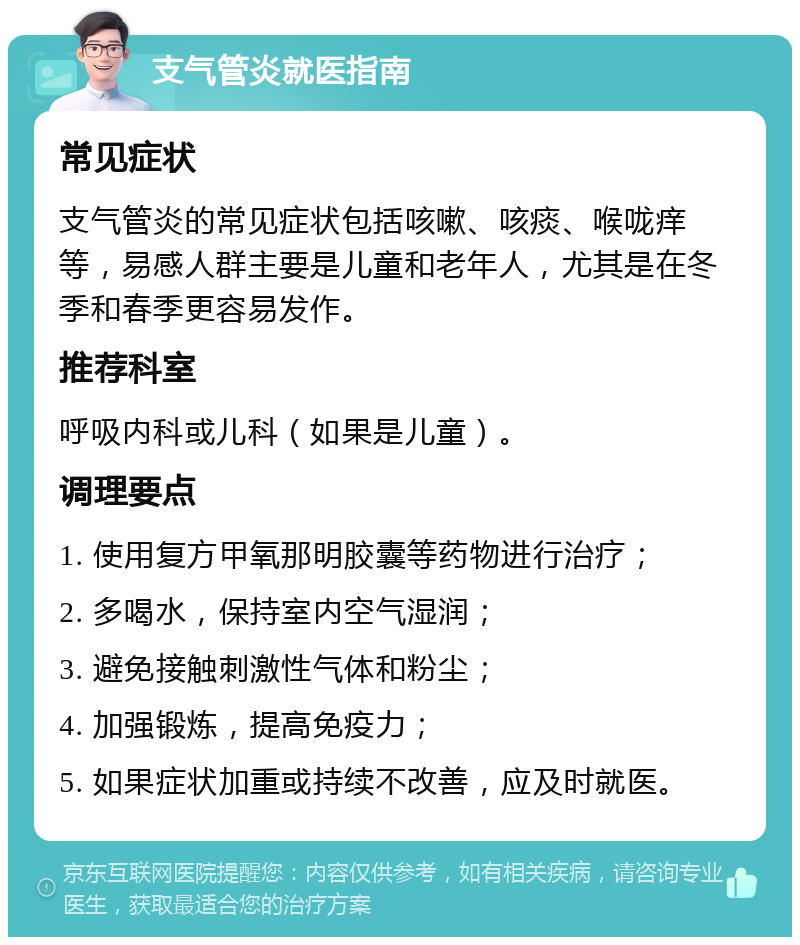 支气管炎就医指南 常见症状 支气管炎的常见症状包括咳嗽、咳痰、喉咙痒等，易感人群主要是儿童和老年人，尤其是在冬季和春季更容易发作。 推荐科室 呼吸内科或儿科（如果是儿童）。 调理要点 1. 使用复方甲氧那明胶囊等药物进行治疗； 2. 多喝水，保持室内空气湿润； 3. 避免接触刺激性气体和粉尘； 4. 加强锻炼，提高免疫力； 5. 如果症状加重或持续不改善，应及时就医。