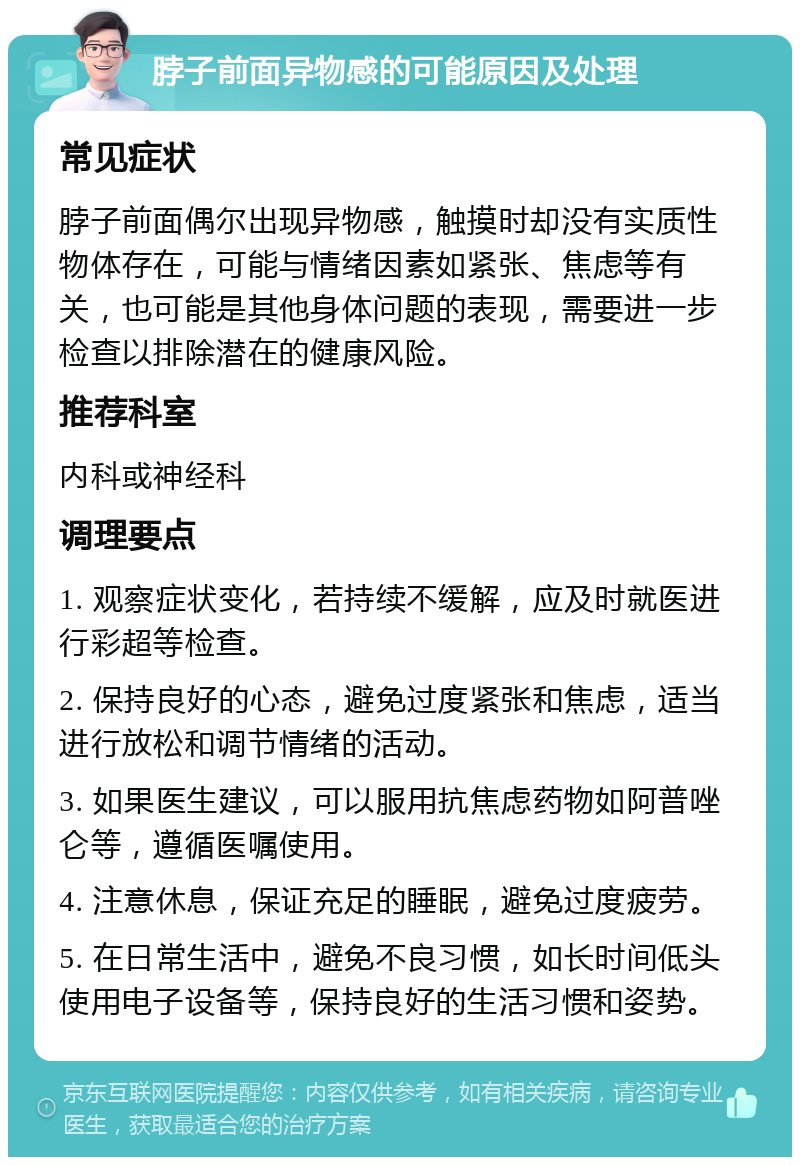 脖子前面异物感的可能原因及处理 常见症状 脖子前面偶尔出现异物感，触摸时却没有实质性物体存在，可能与情绪因素如紧张、焦虑等有关，也可能是其他身体问题的表现，需要进一步检查以排除潜在的健康风险。 推荐科室 内科或神经科 调理要点 1. 观察症状变化，若持续不缓解，应及时就医进行彩超等检查。 2. 保持良好的心态，避免过度紧张和焦虑，适当进行放松和调节情绪的活动。 3. 如果医生建议，可以服用抗焦虑药物如阿普唑仑等，遵循医嘱使用。 4. 注意休息，保证充足的睡眠，避免过度疲劳。 5. 在日常生活中，避免不良习惯，如长时间低头使用电子设备等，保持良好的生活习惯和姿势。