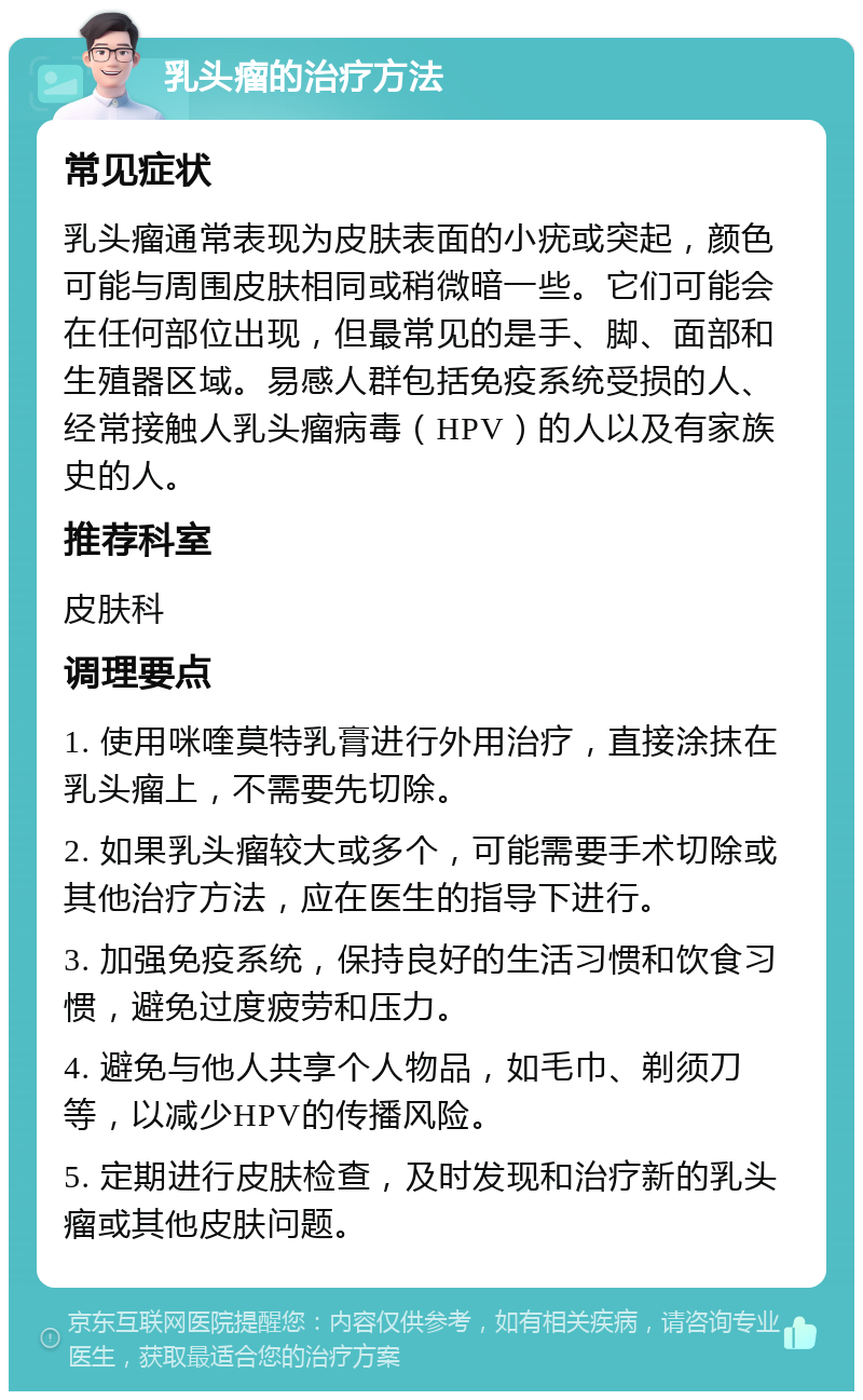 乳头瘤的治疗方法 常见症状 乳头瘤通常表现为皮肤表面的小疣或突起，颜色可能与周围皮肤相同或稍微暗一些。它们可能会在任何部位出现，但最常见的是手、脚、面部和生殖器区域。易感人群包括免疫系统受损的人、经常接触人乳头瘤病毒（HPV）的人以及有家族史的人。 推荐科室 皮肤科 调理要点 1. 使用咪喹莫特乳膏进行外用治疗，直接涂抹在乳头瘤上，不需要先切除。 2. 如果乳头瘤较大或多个，可能需要手术切除或其他治疗方法，应在医生的指导下进行。 3. 加强免疫系统，保持良好的生活习惯和饮食习惯，避免过度疲劳和压力。 4. 避免与他人共享个人物品，如毛巾、剃须刀等，以减少HPV的传播风险。 5. 定期进行皮肤检查，及时发现和治疗新的乳头瘤或其他皮肤问题。