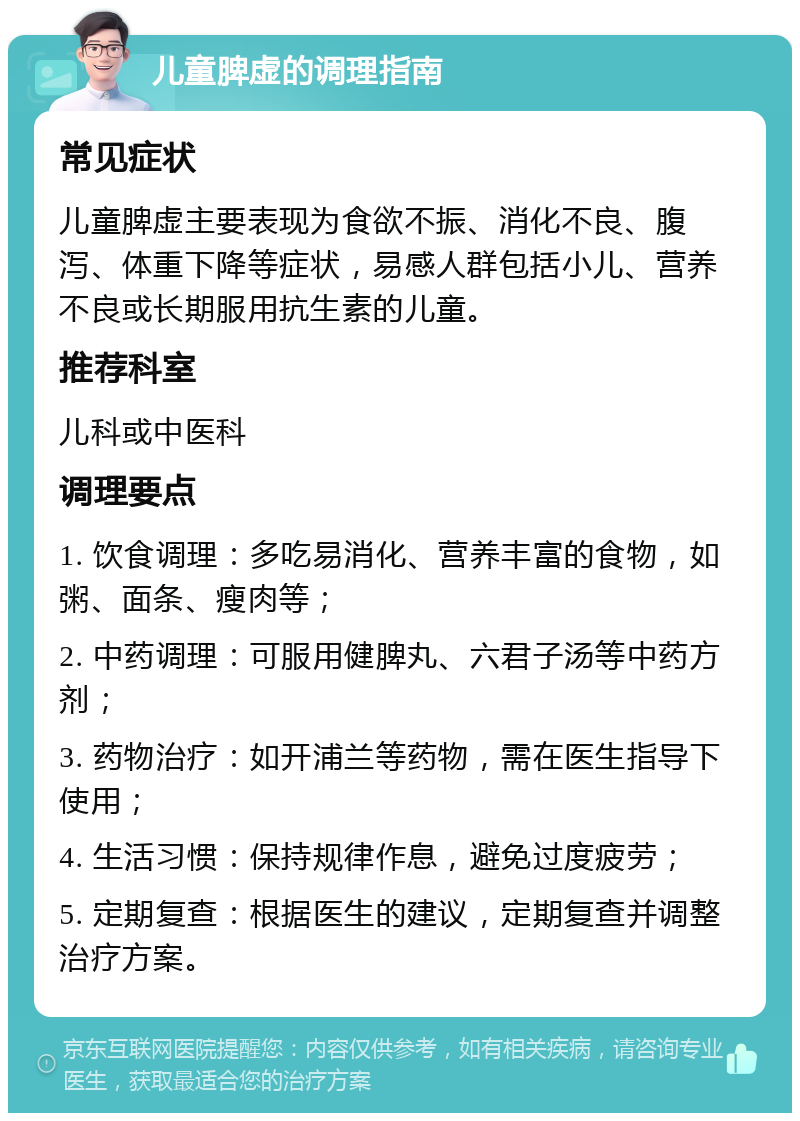 儿童脾虚的调理指南 常见症状 儿童脾虚主要表现为食欲不振、消化不良、腹泻、体重下降等症状，易感人群包括小儿、营养不良或长期服用抗生素的儿童。 推荐科室 儿科或中医科 调理要点 1. 饮食调理：多吃易消化、营养丰富的食物，如粥、面条、瘦肉等； 2. 中药调理：可服用健脾丸、六君子汤等中药方剂； 3. 药物治疗：如开浦兰等药物，需在医生指导下使用； 4. 生活习惯：保持规律作息，避免过度疲劳； 5. 定期复查：根据医生的建议，定期复查并调整治疗方案。