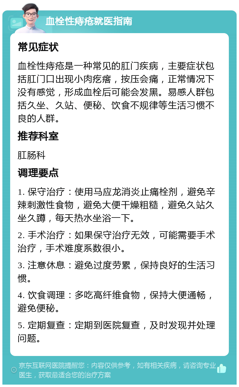 血栓性痔疮就医指南 常见症状 血栓性痔疮是一种常见的肛门疾病，主要症状包括肛门口出现小肉疙瘩，按压会痛，正常情况下没有感觉，形成血栓后可能会发黑。易感人群包括久坐、久站、便秘、饮食不规律等生活习惯不良的人群。 推荐科室 肛肠科 调理要点 1. 保守治疗：使用马应龙消炎止痛栓剂，避免辛辣刺激性食物，避免大便干燥粗糙，避免久站久坐久蹲，每天热水坐浴一下。 2. 手术治疗：如果保守治疗无效，可能需要手术治疗，手术难度系数很小。 3. 注意休息：避免过度劳累，保持良好的生活习惯。 4. 饮食调理：多吃高纤维食物，保持大便通畅，避免便秘。 5. 定期复查：定期到医院复查，及时发现并处理问题。